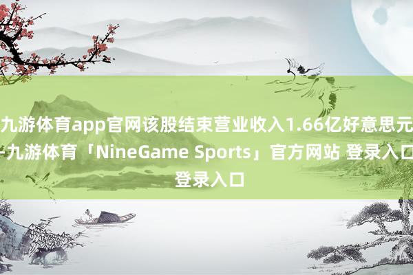 九游体育app官网该股结束营业收入1.66亿好意思元-九游体育「NineGame Sports」官方网站 登录入口