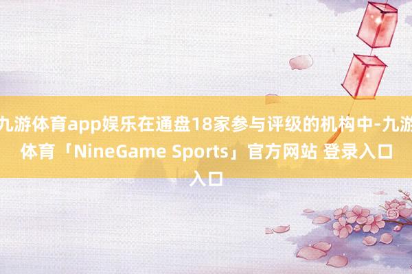 九游体育app娱乐在通盘18家参与评级的机构中-九游体育「NineGame Sports」官方网站 登录入口