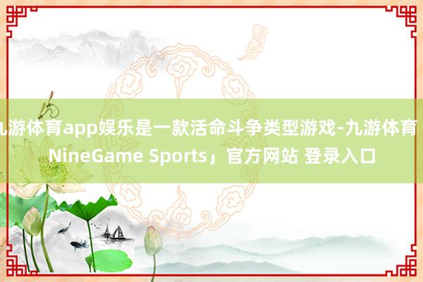 九游体育app娱乐是一款活命斗争类型游戏-九游体育「NineGame Sports」官方网站 登录入口