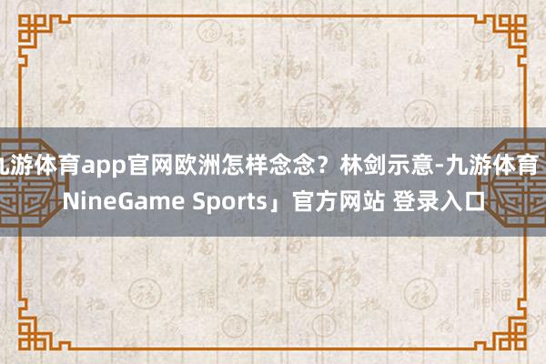 九游体育app官网欧洲怎样念念？林剑示意-九游体育「NineGame Sports」官方网站 登录入口