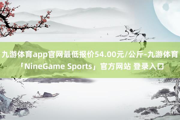 九游体育app官网最低报价54.00元/公斤-九游体育「NineGame Sports」官方网站 登录入口