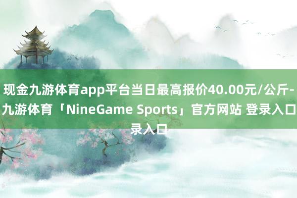 现金九游体育app平台当日最高报价40.00元/公斤-九游体育「NineGame Sports」官方网站 登录入口