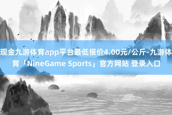 现金九游体育app平台最低报价4.00元/公斤-九游体育「NineGame Sports」官方网站 登录入口