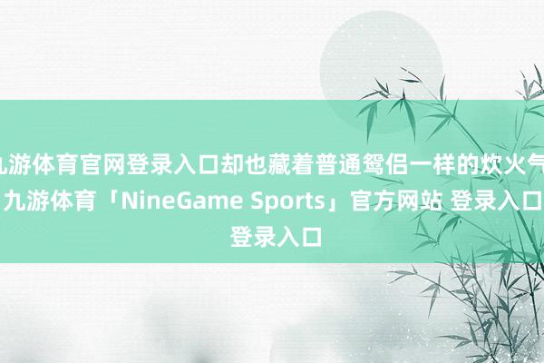 九游体育官网登录入口却也藏着普通鸳侣一样的炊火气-九游体育「NineGame Sports」官方网站 登录入口