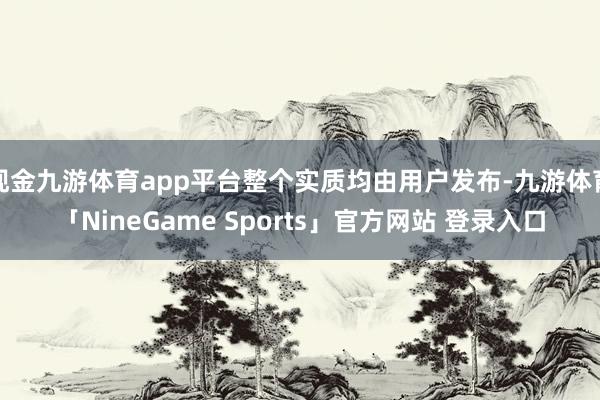 现金九游体育app平台整个实质均由用户发布-九游体育「NineGame Sports」官方网站 登录入口