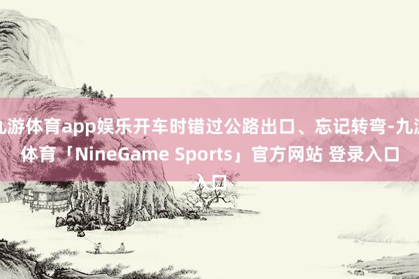 九游体育app娱乐开车时错过公路出口、忘记转弯-九游体育「NineGame Sports」官方网站 登录入口