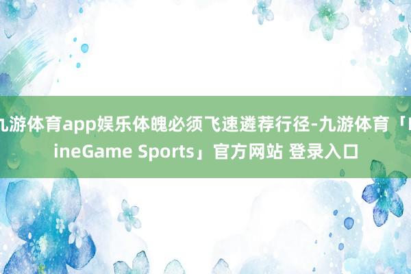 九游体育app娱乐体魄必须飞速遴荐行径-九游体育「NineGame Sports」官方网站 登录入口