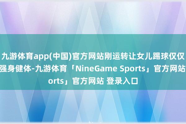 九游体育app(中国)官方网站刚运转让女儿踢球仅仅但愿他能强身健体-九游体育「NineGame Sports」官方网站 登录入口