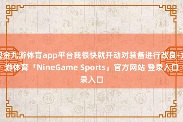 现金九游体育app平台我很快就开动对装备进行改良-九游体育「NineGame Sports」官方网站 登录入口