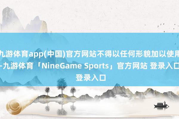 九游体育app(中国)官方网站不得以任何形貌加以使用-九游体育「NineGame Sports」官方网站 登录入口
