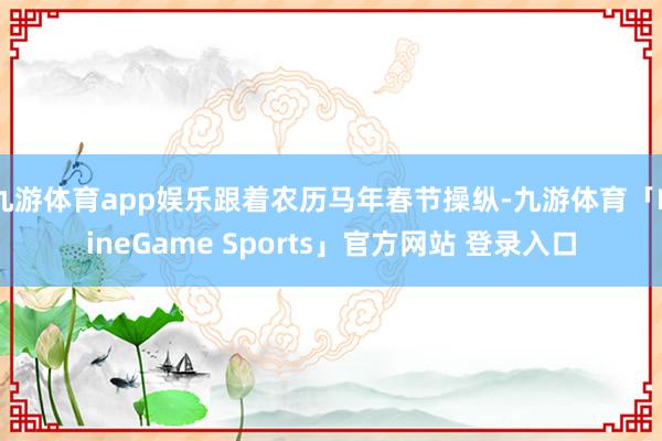 九游体育app娱乐跟着农历马年春节操纵-九游体育「NineGame Sports」官方网站 登录入口