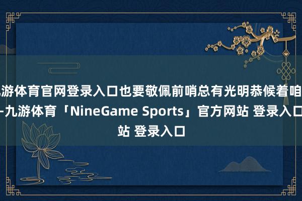 九游体育官网登录入口也要敬佩前哨总有光明恭候着咱们-九游体育「NineGame Sports」官方网站 登录入口