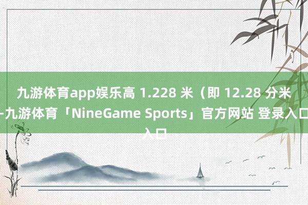 九游体育app娱乐高 1.228 米(即 12.28 分米-九游体育「NineGame Sports」官方网站 登录入口