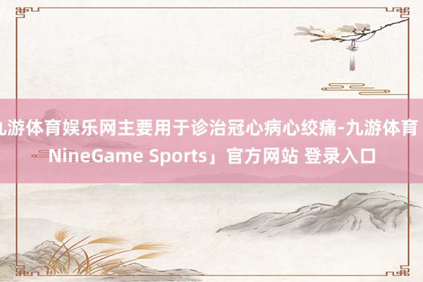 九游体育娱乐网主要用于诊治冠心病心绞痛-九游体育「NineGame Sports」官方网站 登录入口