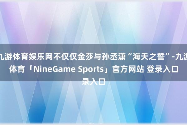 九游体育娱乐网不仅仅金莎与孙丞潇“海天之誓”-九游体育「NineGame Sports」官方网站 登录入口