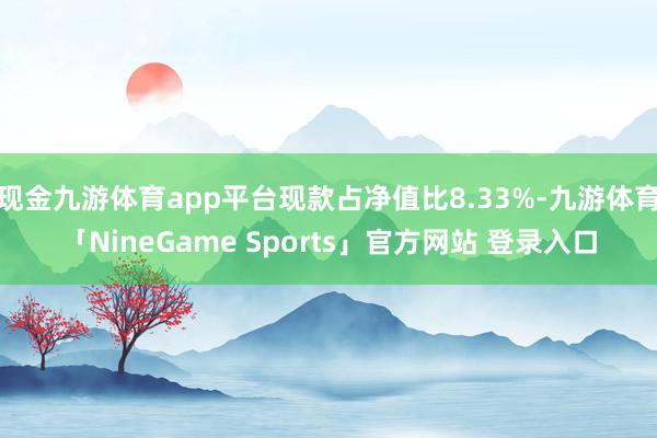 现金九游体育app平台现款占净值比8.33%-九游体育「NineGame Sports」官方网站 登录入口