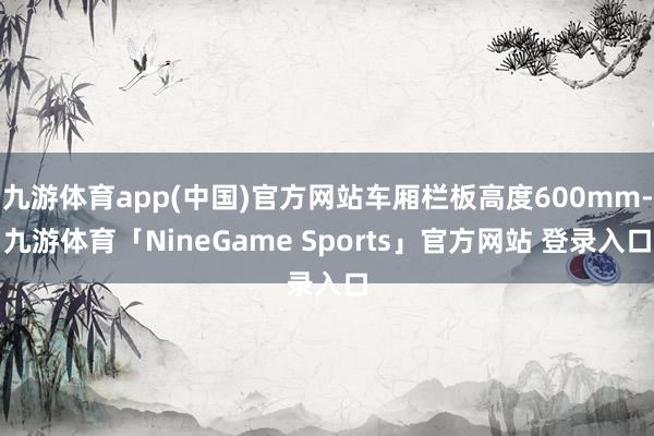九游体育app(中国)官方网站车厢栏板高度600mm-九游体育「NineGame Sports」官方网站 登录入口