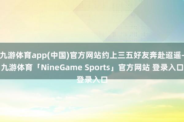 九游体育app(中国)官方网站约上三五好友奔赴迢遥-九游体育「NineGame Sports」官方网站 登录入口