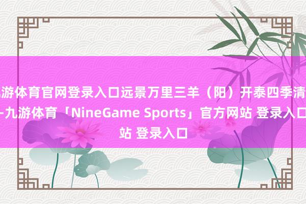 九游体育官网登录入口远景万里三羊（阳）开泰四季清静-九游体育「NineGame Sports」官方网站 登录入口