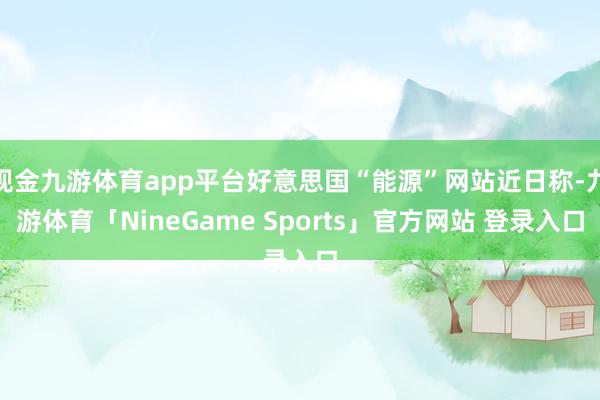 现金九游体育app平台好意思国“能源”网站近日称-九游体育「NineGame Sports」官方网站 登录入口