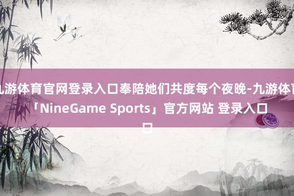 九游体育官网登录入口奉陪她们共度每个夜晚-九游体育「NineGame Sports」官方网站 登录入口