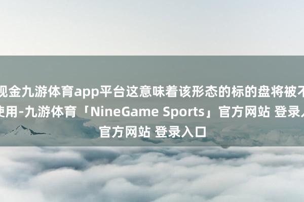 现金九游体育app平台这意味着该形态的标的盘将被不容使用-九游体育「NineGame Sports」官方网站 登录入口