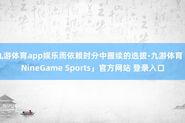 九游体育app娱乐而依赖时分中握续的选拔-九游体育「NineGame Sports」官方网站 登录入口
