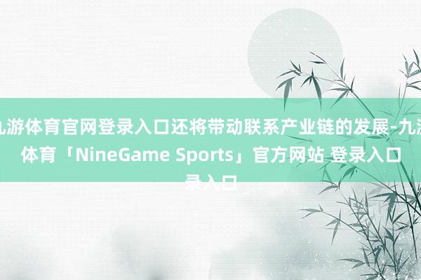 九游体育官网登录入口还将带动联系产业链的发展-九游体育「NineGame Sports」官方网站 登录入口