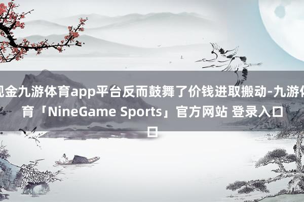 现金九游体育app平台反而鼓舞了价钱进取搬动-九游体育「NineGame Sports」官方网站 登录入口