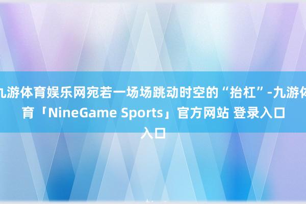 九游体育娱乐网宛若一场场跳动时空的“抬杠”-九游体育「NineGame Sports」官方网站 登录入口