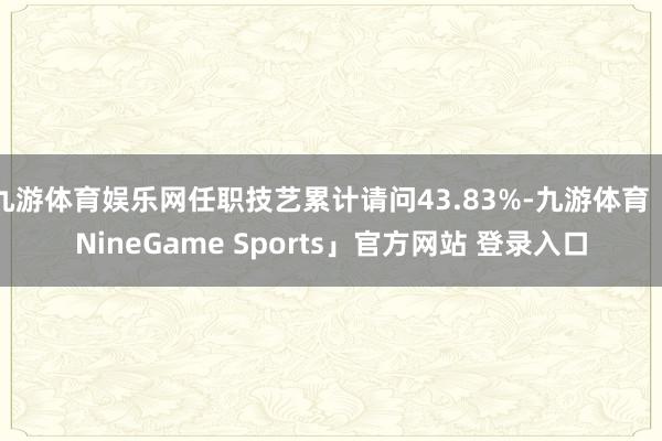九游体育娱乐网任职技艺累计请问43.83%-九游体育「NineGame Sports」官方网站 登录入口