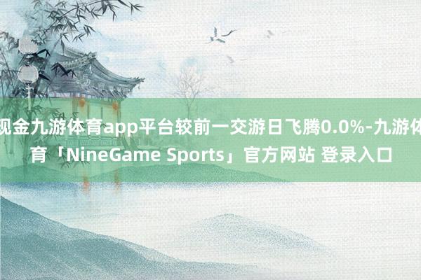 现金九游体育app平台较前一交游日飞腾0.0%-九游体育「NineGame Sports」官方网站 登录入口