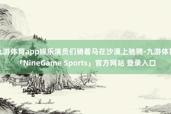 九游体育app娱乐演员们骑着马在沙漠上驰骋-九游体育「NineGame Sports」官方网站 登录入口
