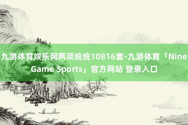 九游体育娱乐网两项统统10816套-九游体育「NineGame Sports」官方网站 登录入口