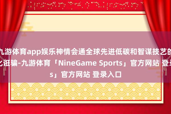 九游体育app娱乐神情会通全球先进低碳和智谋技艺的贸易化诳骗-九游体育「NineGame Sports」官方网站 登录入口