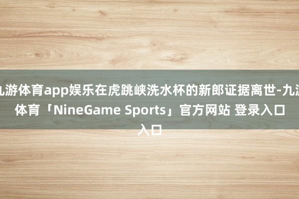 九游体育app娱乐在虎跳峡洗水杯的新郎证据离世-九游体育「NineGame Sports」官方网站 登录入口