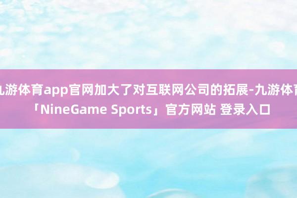 九游体育app官网加大了对互联网公司的拓展-九游体育「NineGame Sports」官方网站 登录入口