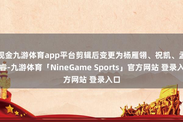 现金九游体育app平台剪辑后变更为杨雁翎、祝凯、孟昊睿-九游体育「NineGame Sports」官方网站 登录入口