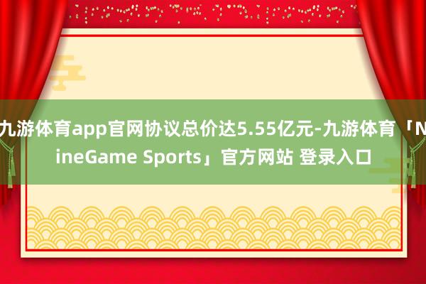 九游体育app官网协议总价达5.55亿元-九游体育「NineGame Sports」官方网站 登录入口