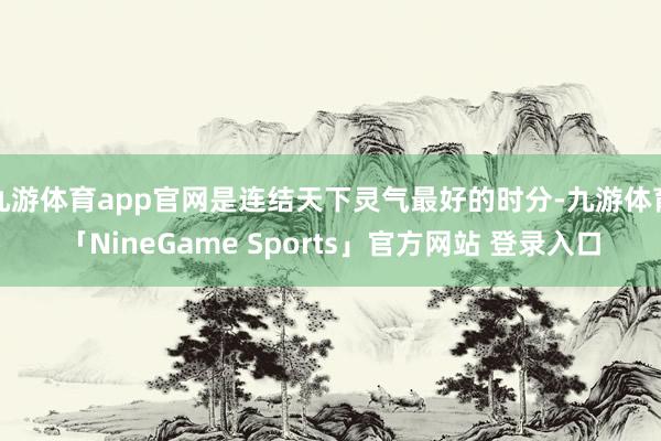 九游体育app官网是连结天下灵气最好的时分-九游体育「NineGame Sports」官方网站 登录入口