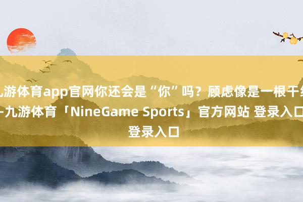 九游体育app官网你还会是“你”吗?顾虑像是一根干线-九游体育「NineGame Sports」官方网站 登录入口