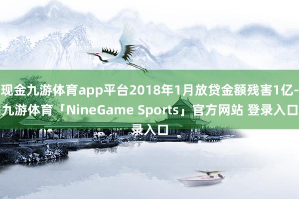 现金九游体育app平台2018年1月放贷金额残害1亿-九游体育「NineGame Sports」官方网站 登录入口