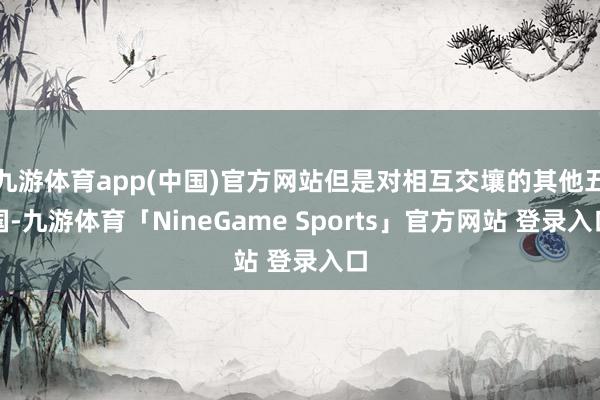 九游体育app(中国)官方网站但是对相互交壤的其他五国-九游体育「NineGame Sports」官方网站 登录入口