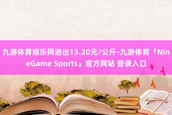 九游体育娱乐网进出13.20元/公斤-九游体育「NineGame Sports」官方网站 登录入口