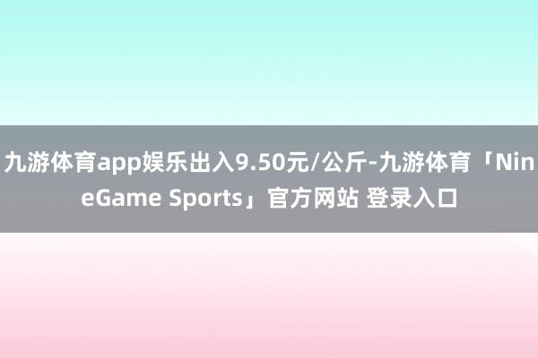九游体育app娱乐出入9.50元/公斤-九游体育「NineGame Sports」官方网站 登录入口
