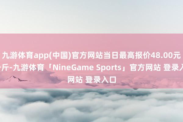 九游体育app(中国)官方网站当日最高报价48.00元/公斤-九游体育「NineGame Sports」官方网站 登录入口