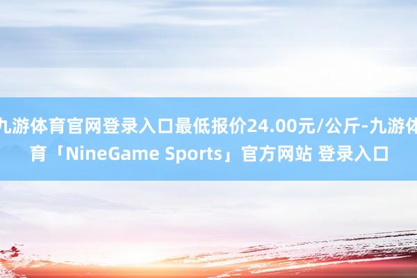 九游体育官网登录入口最低报价24.00元/公斤-九游体育「NineGame Sports」官方网站 登录入口