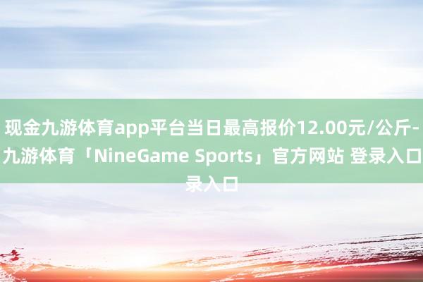 现金九游体育app平台当日最高报价12.00元/公斤-九游体育「NineGame Sports」官方网站 登录入口