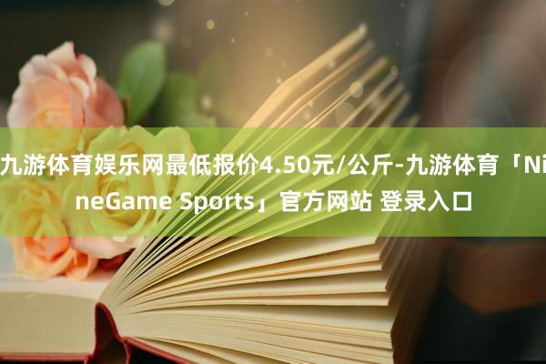九游体育娱乐网最低报价4.50元/公斤-九游体育「NineGame Sports」官方网站 登录入口