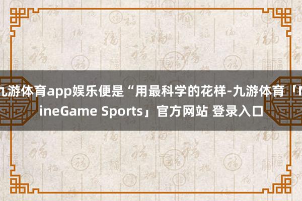 九游体育app娱乐便是“用最科学的花样-九游体育「NineGame Sports」官方网站 登录入口